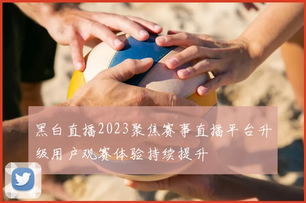 黑白直播2023聚焦赛事直播平台升级用户观赛体验持续提升