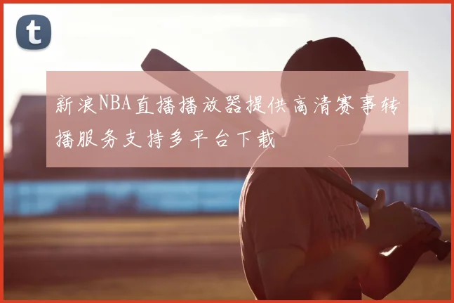 新浪NBA直播播放器提供高清赛事转播服务支持多平台下载