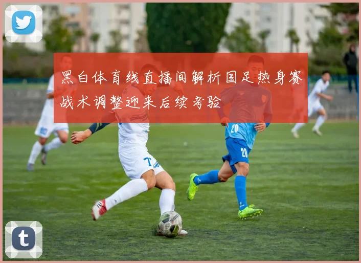 黑白体育线直播间解析国足热身赛战术调整迎来后续考验