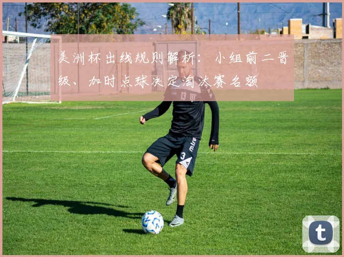 美洲杯出线规则解析：小组前二晋级、加时点球决定淘汰赛名额