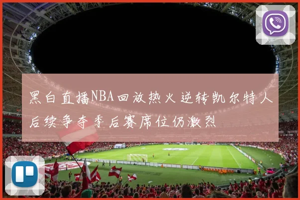 黑白直播NBA回放热火逆转凯尔特人后续争夺季后赛席位仍激烈