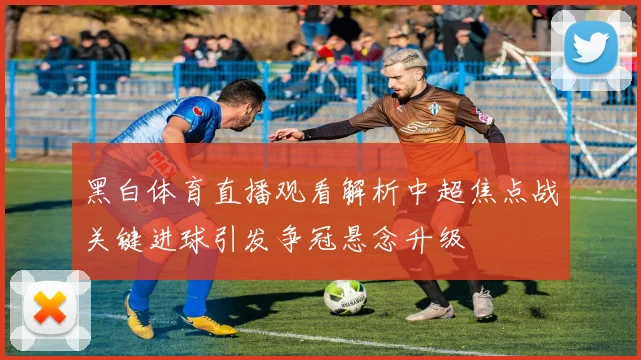 黑白体育直播观看解析中超焦点战关键进球引发争冠悬念升级