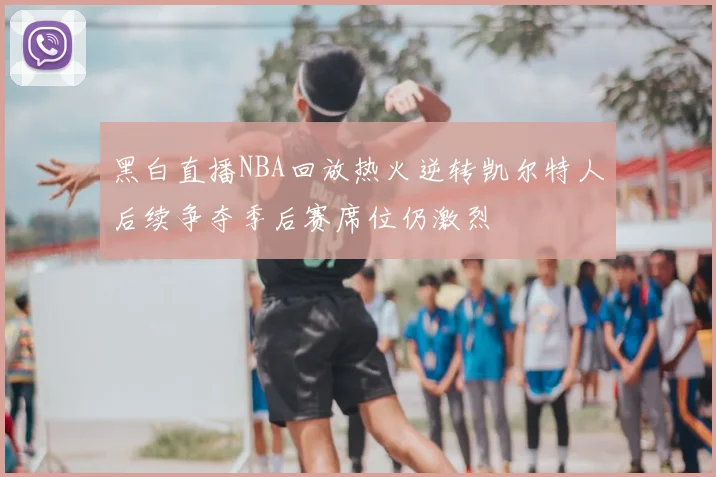 黑白直播NBA回放热火逆转凯尔特人后续争夺季后赛席位仍激烈