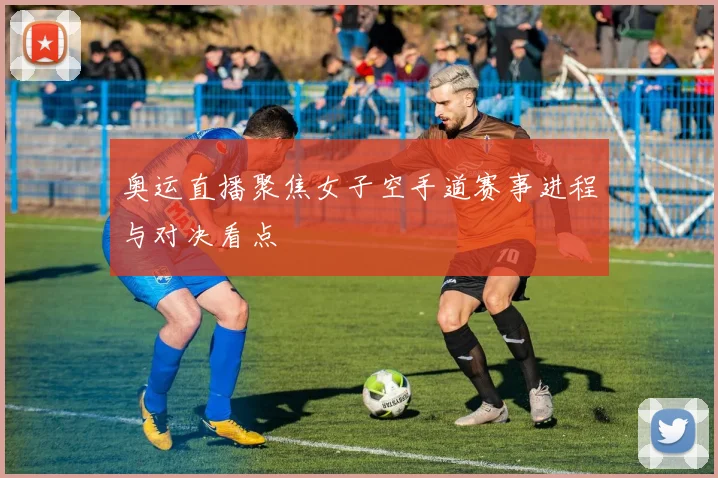 奥运直播聚焦女子空手道赛事进程与对决看点