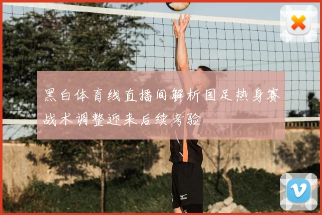 黑白体育线直播间解析国足热身赛战术调整迎来后续考验
