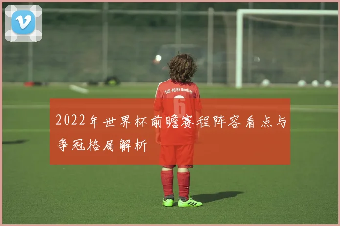 2022年世界杯前瞻赛程阵容看点与争冠格局解析