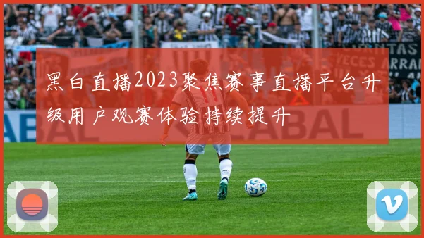 黑白直播2023聚焦赛事直播平台升级用户观赛体验持续提升