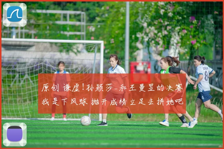 原创 谦虚!孙颖莎_和王曼昱的决赛我是下风球 抛开成绩立足去拼她吧