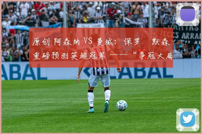 原创 阿森纳 VS 曼城：保罗・默森重磅预测英超冠军 ——“争冠大局已定！”