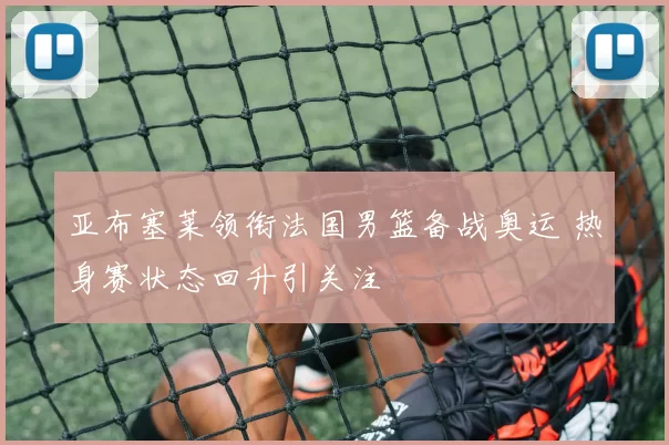 亚布塞莱领衔法国男篮备战奥运 热身赛状态回升引关注