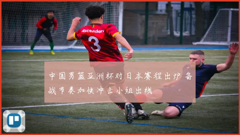 中国男篮亚洲杯对日本赛程出炉 备战节奏加快冲击小组出线