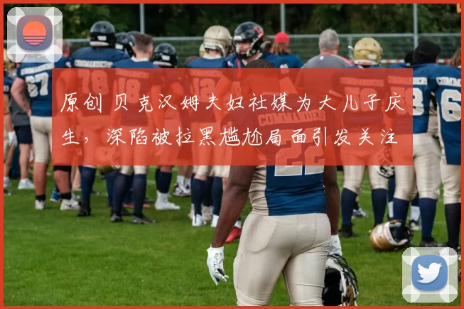 原创 贝克汉姆夫妇社媒为大儿子庆生，深陷被拉黑尴尬局面引发关注