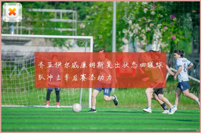 齐亚伊尔威廉姆斯复出状态回暖球队冲击季后赛添动力