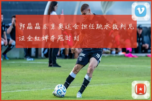 郭晶晶东京奥运会担任跳水裁判见证全红婵夺冠时刻