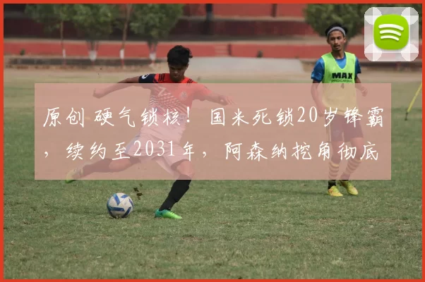 原创 硬气锁核！国米死锁20岁锋霸，续约至2031年，阿森纳挖角彻底落空