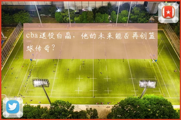 cba退役白晶,他的未来能否再创篮球传奇?