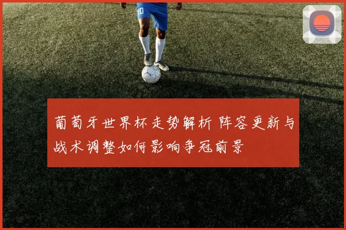 葡萄牙世界杯走势解析 阵容更新与战术调整如何影响争冠前景