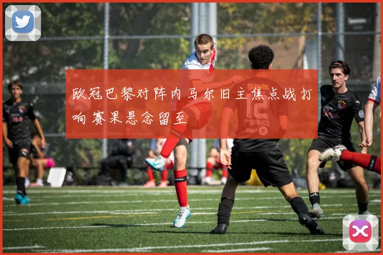 欧冠巴黎对阵内马尔旧主焦点战打响 赛果悬念留至