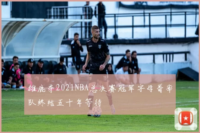 雄鹿夺2021NBA总决赛冠军字母哥率队终结五十年等待