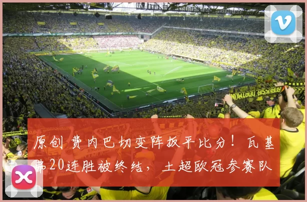 原创 费内巴切变阵扳平比分!瓦基弗20连胜被终结,土超欧冠参赛队揭晓