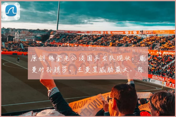 原创 韩莹老公谈国乒女队现状，蒯曼对孙颖莎、王曼昱威胁最大，陈熠目前还比不上蒯曼