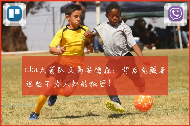 nba火箭队交易安德森，背后竟藏着这些不为人知的秘密！