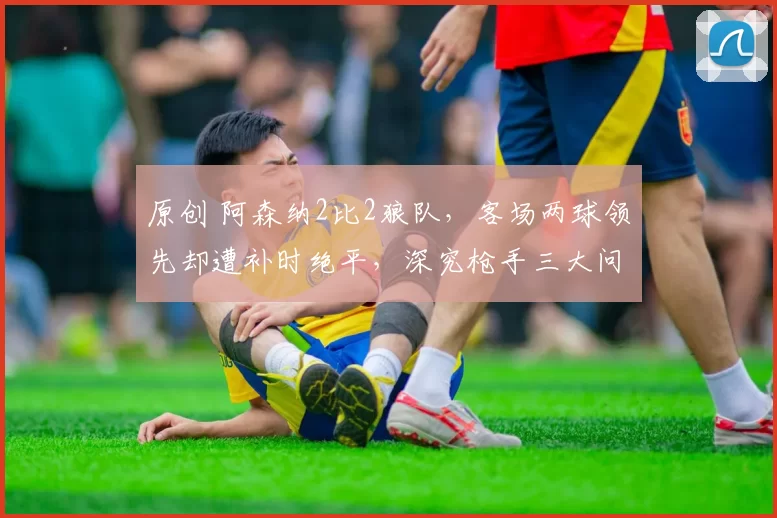 原创 阿森纳2比2狼队，客场两球领先却遭补时绝平，深究枪手三大问题