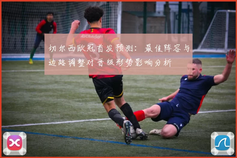 切尔西欧冠首发预测：最佳阵容与边路调整对晋级形势影响分析