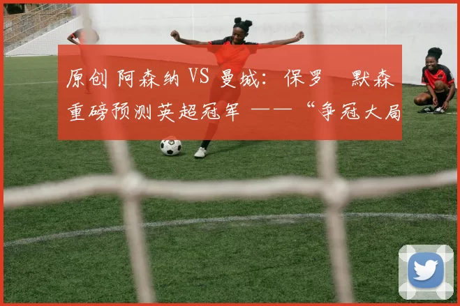 原创 阿森纳 VS 曼城：保罗・默森重磅预测英超冠军 ——“争冠大局已定！”