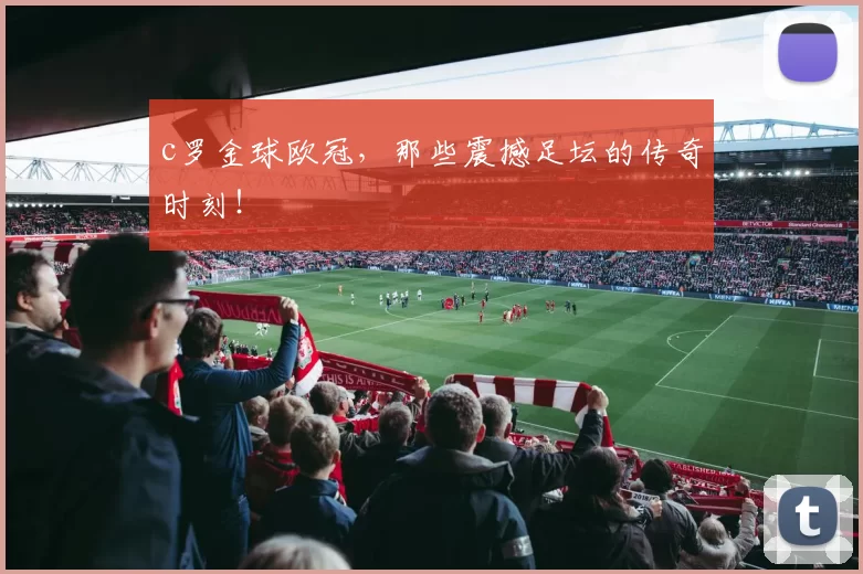 c罗金球欧冠,那些震撼足坛的传奇时刻!