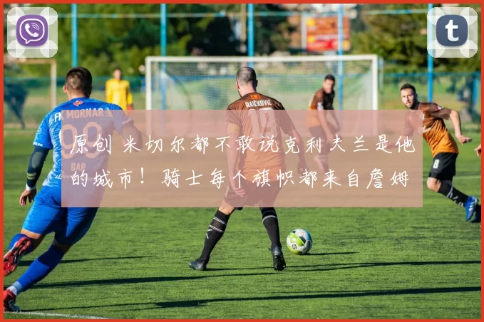 原创 米切尔都不敢说克利夫兰是他的城市！骑士每个旗帜都来自詹姆斯！