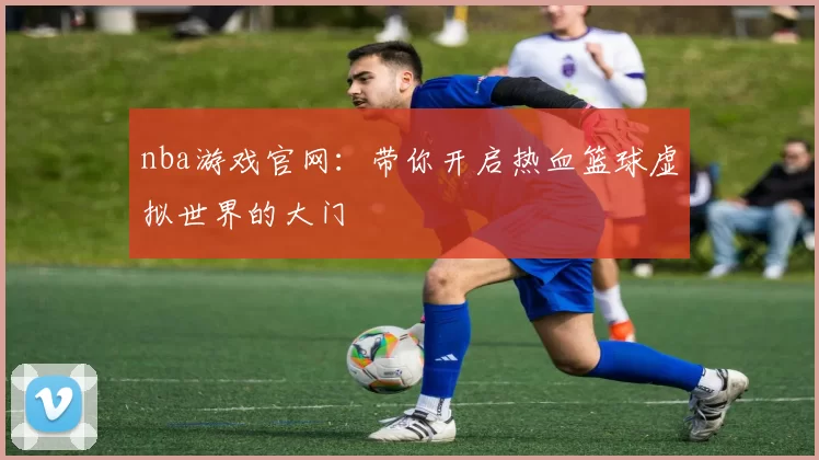 nba游戏官网：带你开启热血篮球虚拟世界的大门