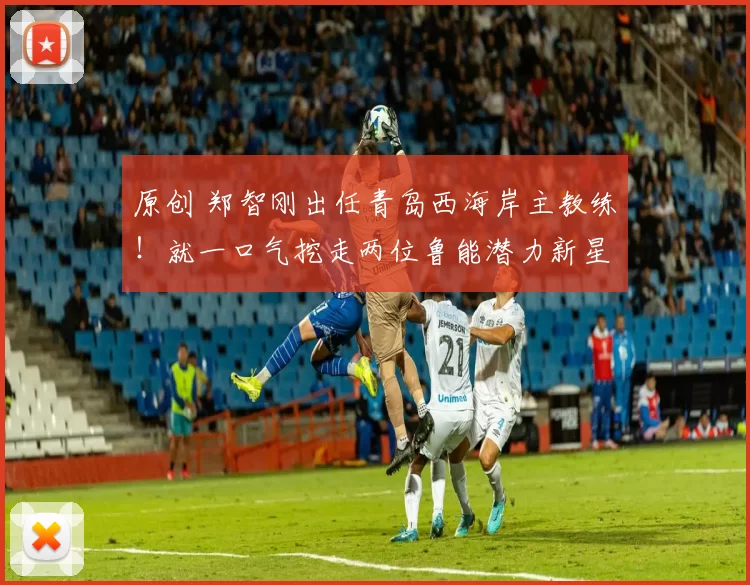 原创 郑智刚出任青岛西海岸主教练！就一口气挖走两位鲁能潜力新星，值得期待