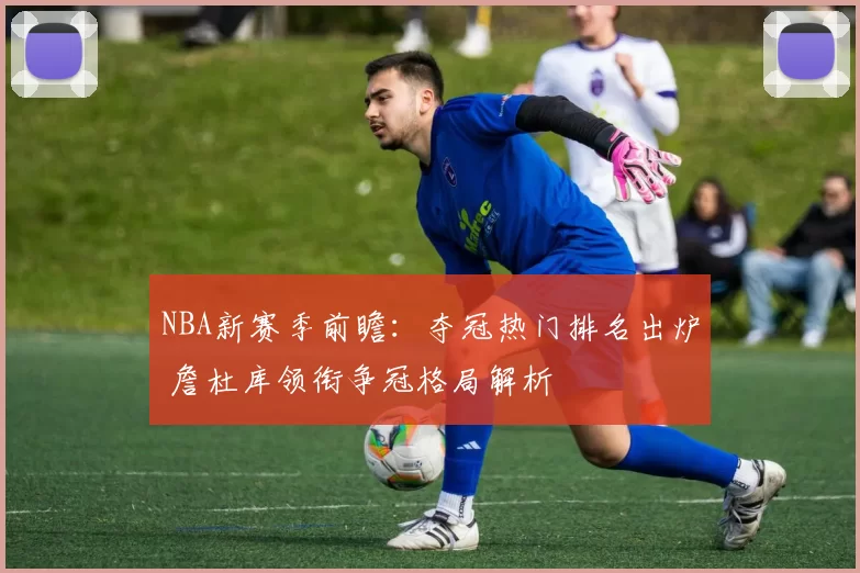 NBA新赛季前瞻：夺冠热门排名出炉 詹杜库领衔争冠格局解析