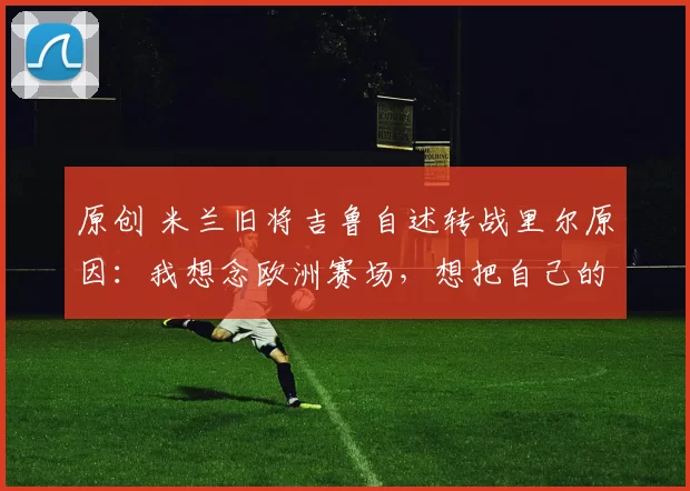 原创 米兰旧将吉鲁自述转战里尔原因：我想念欧洲赛场，想把自己的经验传授给年轻人