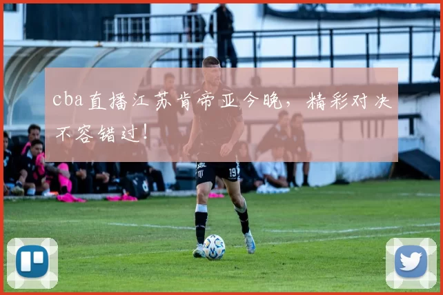 cba直播江苏肯帝亚今晚，精彩对决不容错过！
