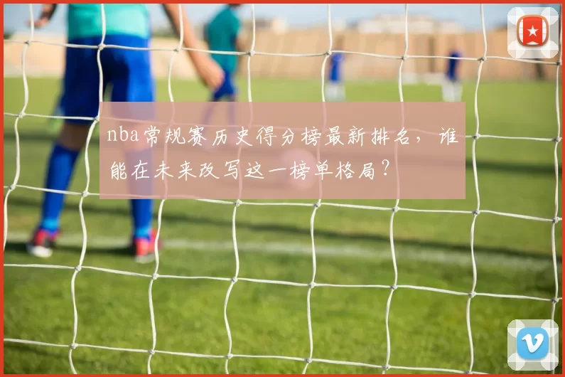 nba常规赛历史得分榜最新排名，谁能在未来改写这一榜单格局？