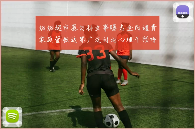 奶奶超市暴打孙女事曝光全民谴责家庭管教边界广泛讨论心理干预呼声