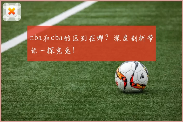 nba和cba的区别在哪?深度剖析带你一探究竟!