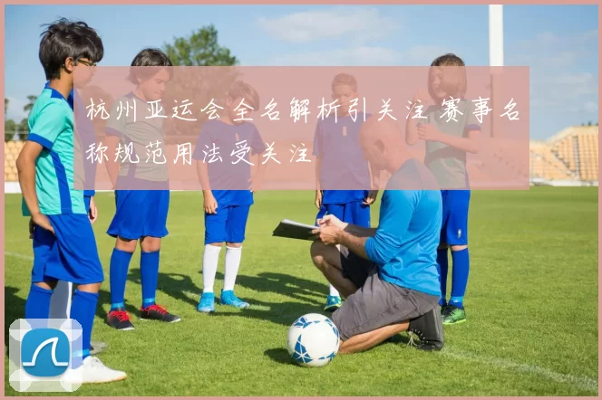 杭州亚运会全名解析引关注 赛事名称规范用法受关注