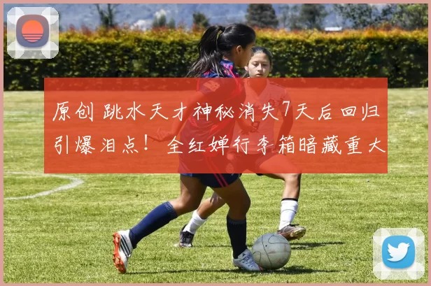 原创 跳水天才神秘消失7天后回归引爆泪点！全红婵行李箱暗藏重大隐情？